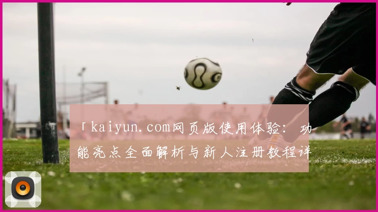 「kaiyun.com网页版使用体验：功能亮点全面解析与新人注册教程详解」