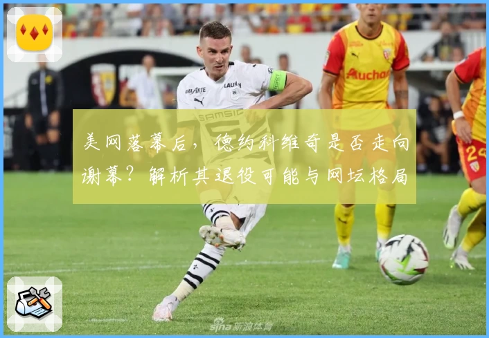 美网落幕后，德约科维奇是否走向谢幕？解析其退役可能与网坛格局影响