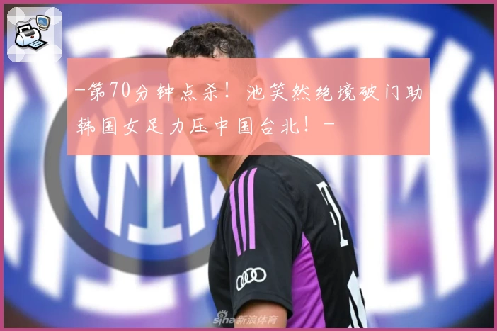 -第70分钟点杀！池笑然绝境破门助韩国女足力压中国台北！-
