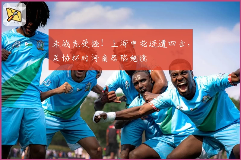 未战先受挫！上海申花连遭四击，足协杯对河南恐陷绝境