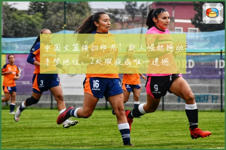 中国女篮横扫印尼！新人崛起撼动李梦地位，2处瑕疵成唯一遗憾