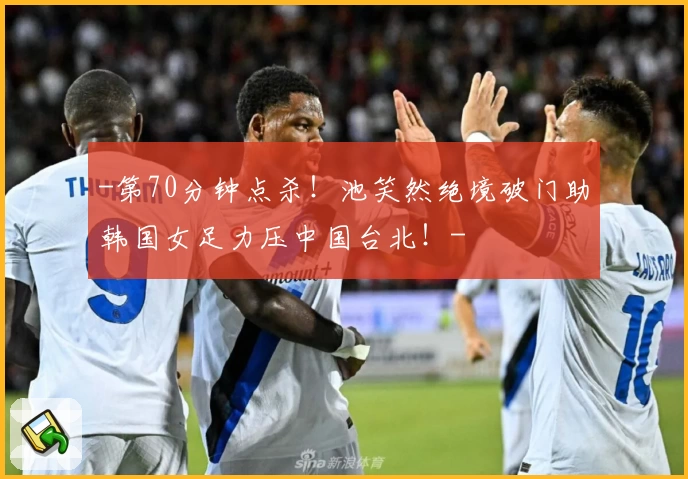 -第70分钟点杀！池笑然绝境破门助韩国女足力压中国台北！-
