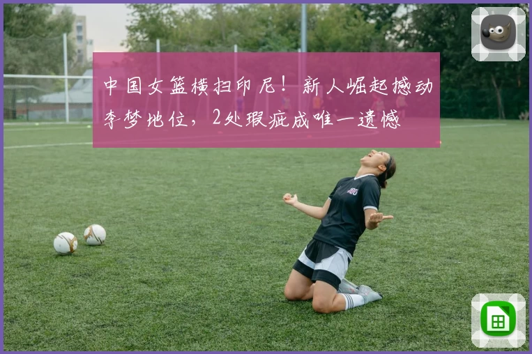 中国女篮横扫印尼！新人崛起撼动李梦地位，2处瑕疵成唯一遗憾