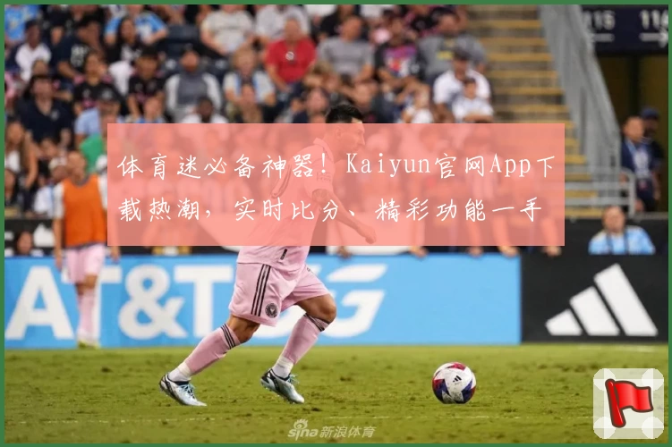 体育迷必备神器！Kaiyun官网App下载热潮，实时比分、精彩功能一手掌握