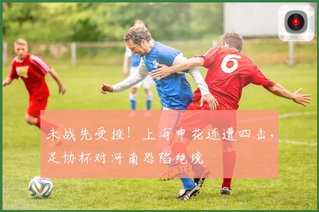 未战先受挫！上海申花连遭四击，足协杯对河南恐陷绝境