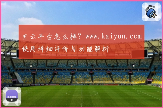 开云平台怎么样？www.kaiyun.com使用详细评价与功能解析