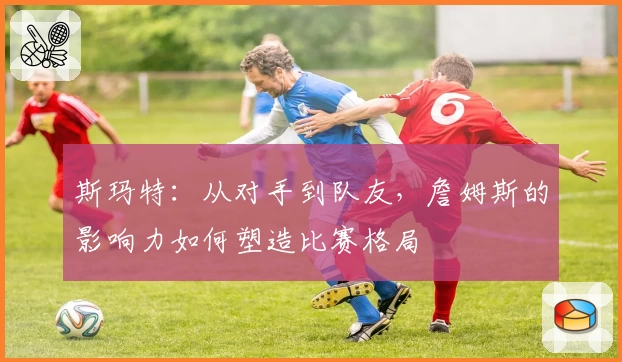 斯玛特：从对手到队友，詹姆斯的影响力如何塑造比赛格局