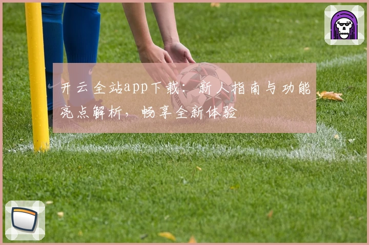 开云全站app下载：新人指南与功能亮点解析，畅享全新体验
