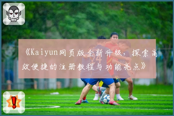 《Kaiyun网页版全新升级，探索高效便捷的注册教程与功能亮点》