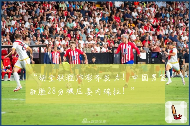 “胡金秋程帅澎齐发力！中国男篮狂胜28分碾压委内瑞拉！”