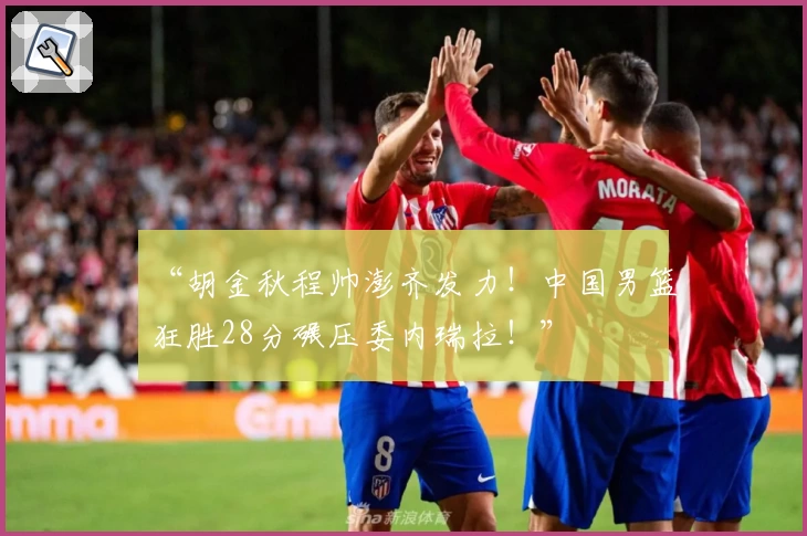 “胡金秋程帅澎齐发力！中国男篮狂胜28分碾压委内瑞拉！”