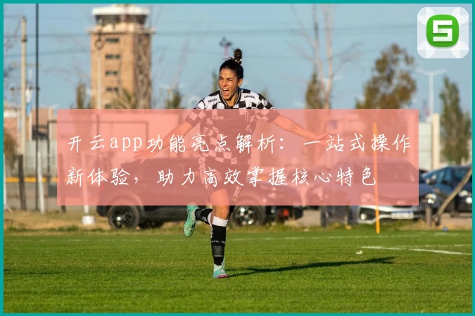 开云app功能亮点解析：一站式操作新体验，助力高效掌握核心特色
