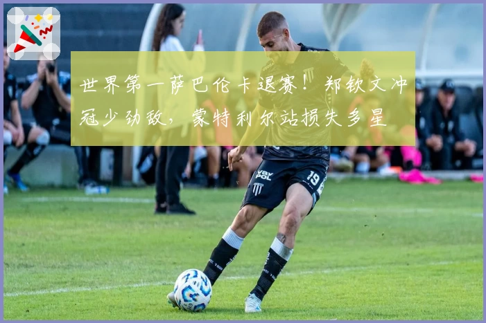 世界第一萨巴伦卡退赛！郑钦文冲冠少劲敌，蒙特利尔站损失多星