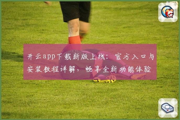 开云app下载新版上线：官方入口与安装教程详解，畅享全新功能体验