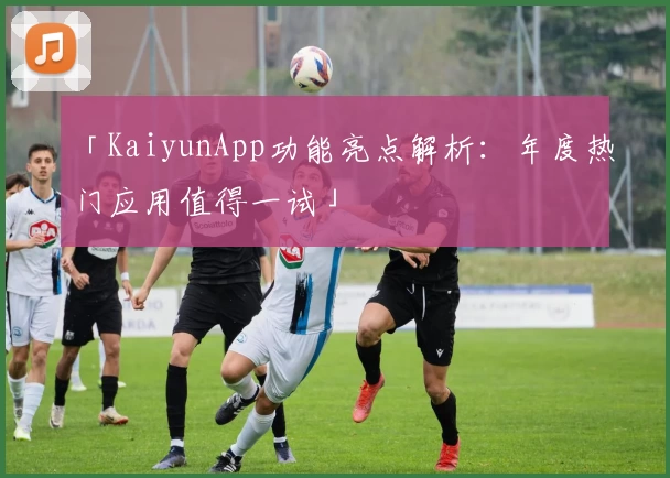 「KaiyunApp功能亮点解析：年度热门应用值得一试」