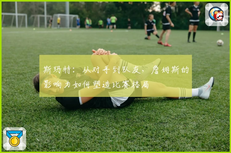 斯玛特：从对手到队友，詹姆斯的影响力如何塑造比赛格局