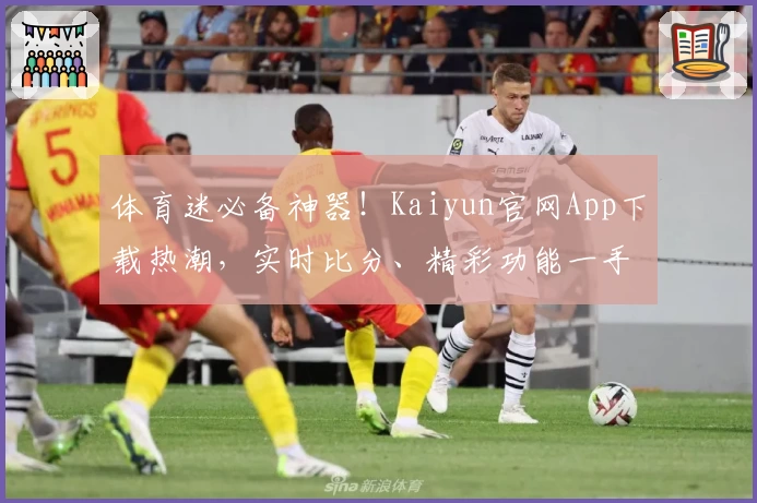 体育迷必备神器！Kaiyun官网App下载热潮，实时比分、精彩功能一手掌握