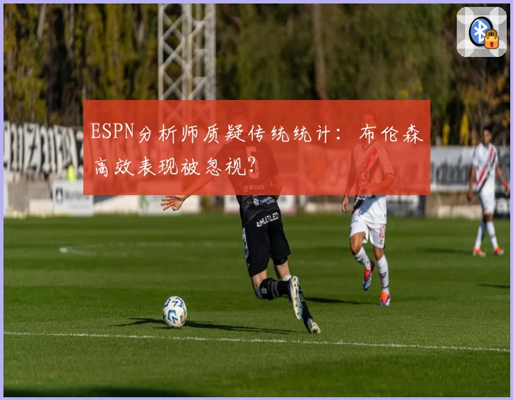 ESPN分析师质疑传统统计：布伦森高效表现被忽视？